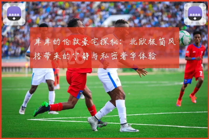库库的伦敦豪宅探秘：北欧极简风格带来的宁静与私密奢华体验