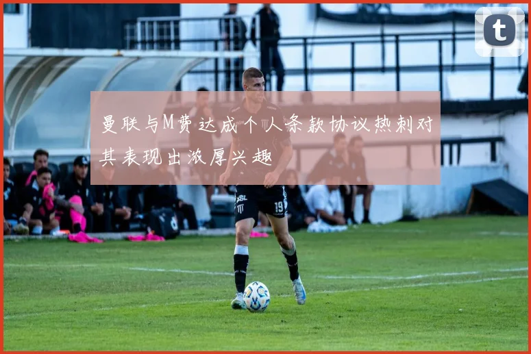 曼联与M费达成个人条款协议热刺对其表现出浓厚兴趣