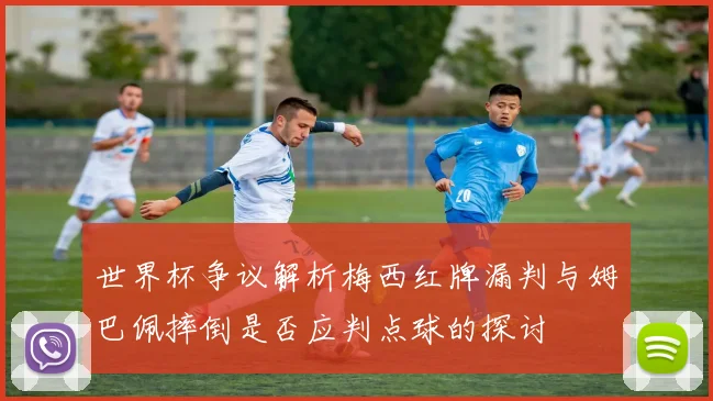 世界杯争议解析梅西红牌漏判与姆巴佩摔倒是否应判点球的探讨