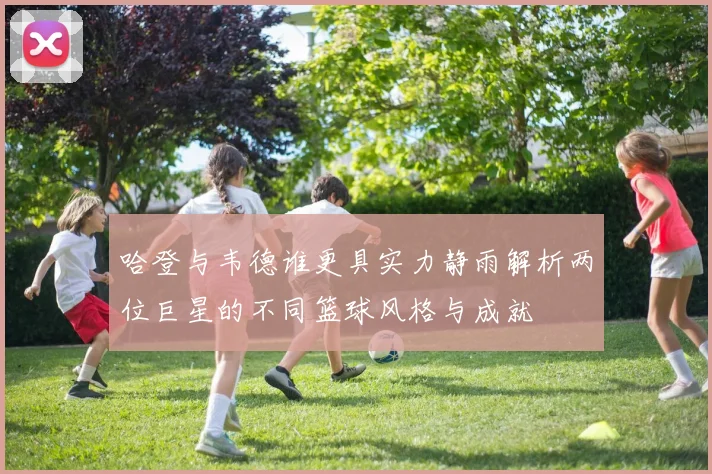 哈登与韦德谁更具实力静雨解析两位巨星的不同篮球风格与成就