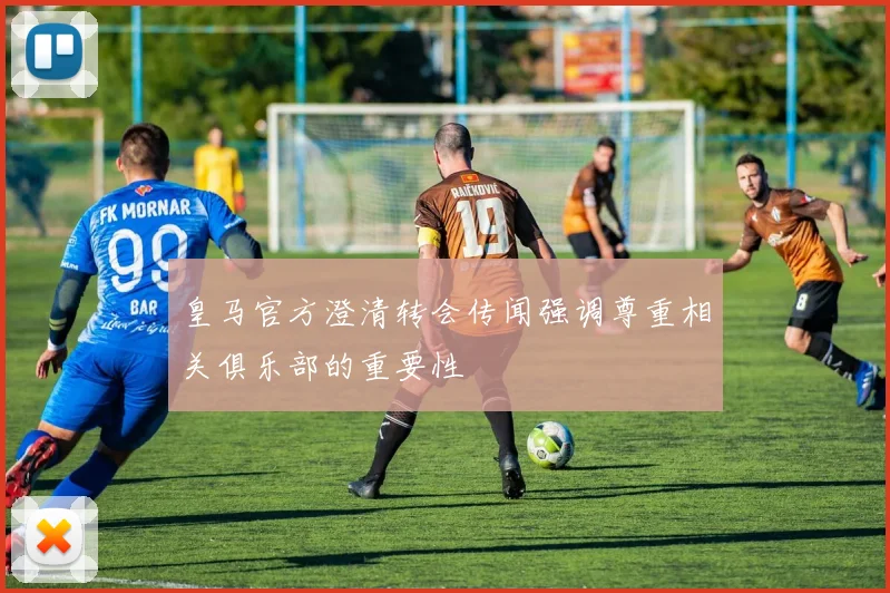 皇马官方澄清转会传闻强调尊重相关俱乐部的重要性