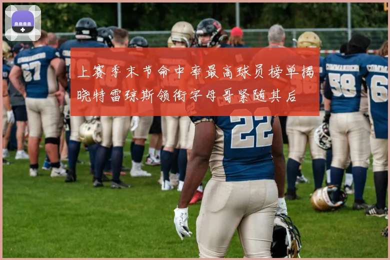 上赛季末节命中率最高球员榜单揭晓特雷琼斯领衔字母哥紧随其后