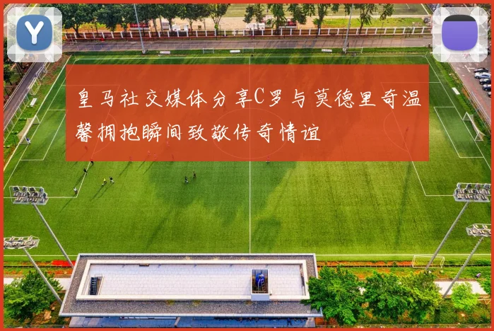 皇马社交媒体分享C罗与莫德里奇温馨拥抱瞬间致敬传奇情谊