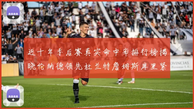 近十年季后赛真实命中率排行榜揭晓伦纳德领先杜兰特詹姆斯库里紧随其后