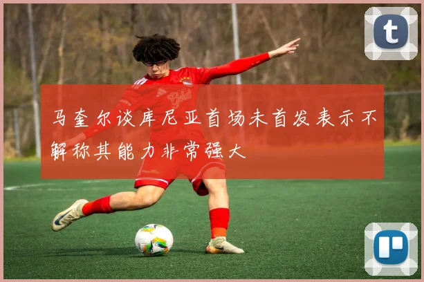 马奎尔谈库尼亚首场未首发表示不解称其能力非常强大