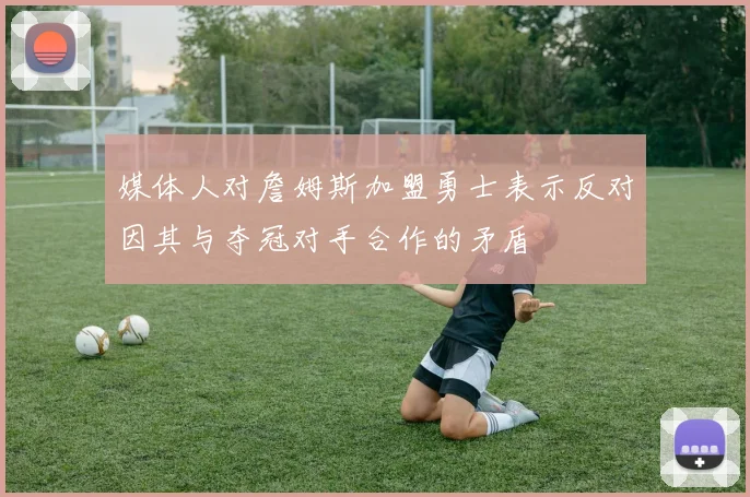 媒体人对詹姆斯加盟勇士表示反对因其与夺冠对手合作的矛盾