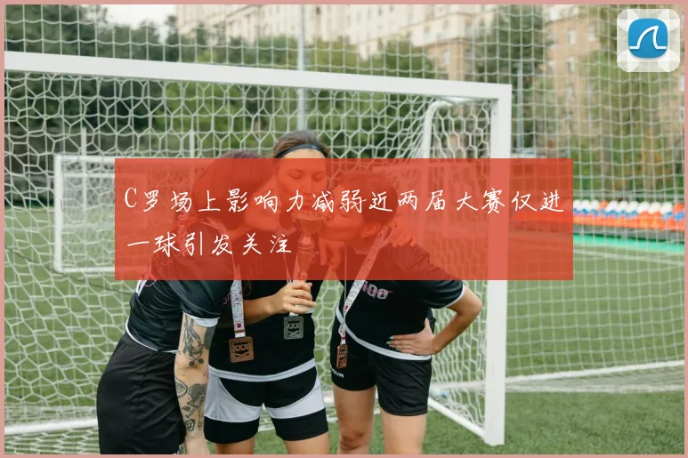 C罗场上影响力减弱近两届大赛仅进一球引发关注