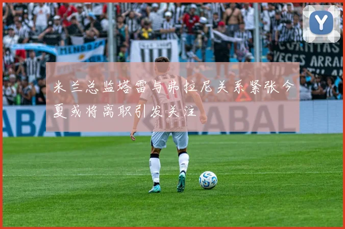 米兰总监塔雷与弗拉尼关系紧张今夏或将离职引发关注
