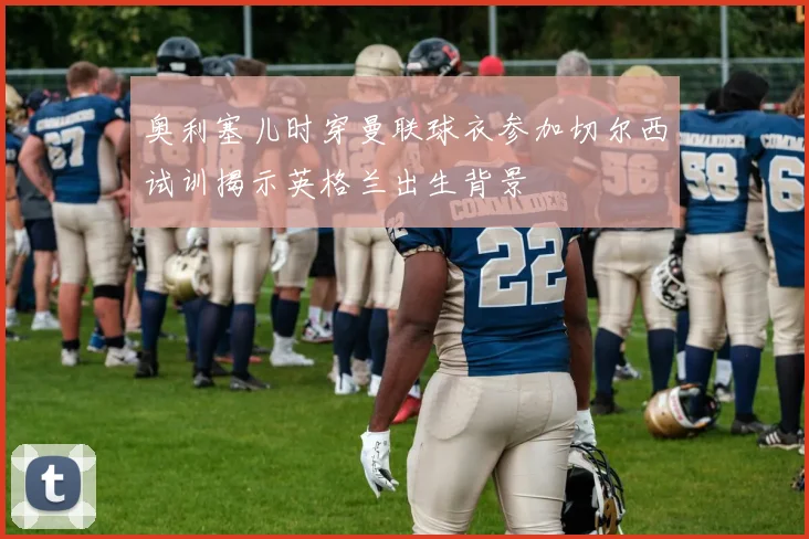奥利塞儿时穿曼联球衣参加切尔西试训揭示英格兰出生背景