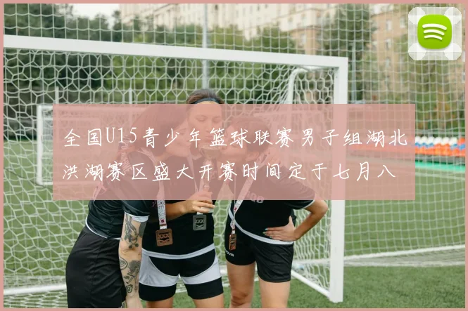 全国U15青少年篮球联赛男子组湖北洪湖赛区盛大开赛时间定于七月八日至十三日