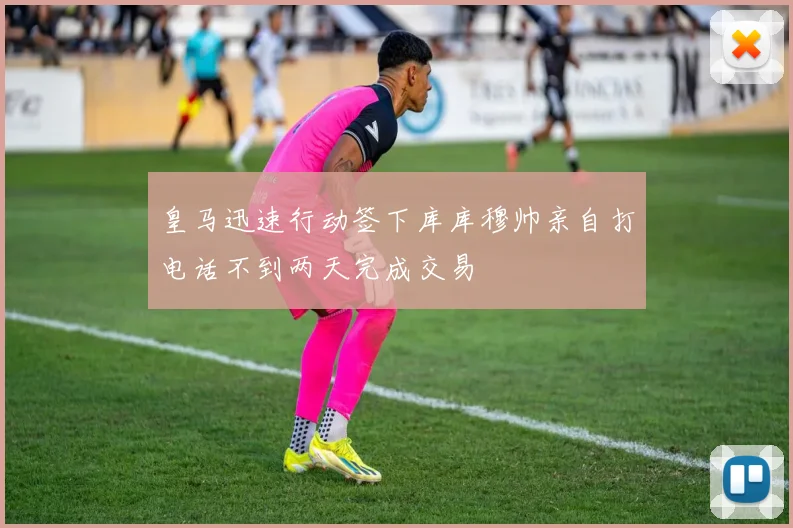 皇马迅速行动签下库库穆帅亲自打电话不到两天完成交易