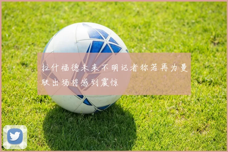 拉什福德未来不明记者称若再为曼联出场将感到震惊