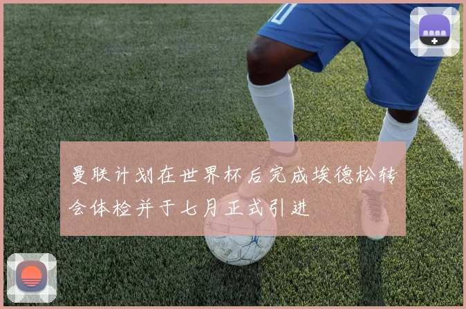 曼联计划在世界杯后完成埃德松转会体检并于七月正式引进