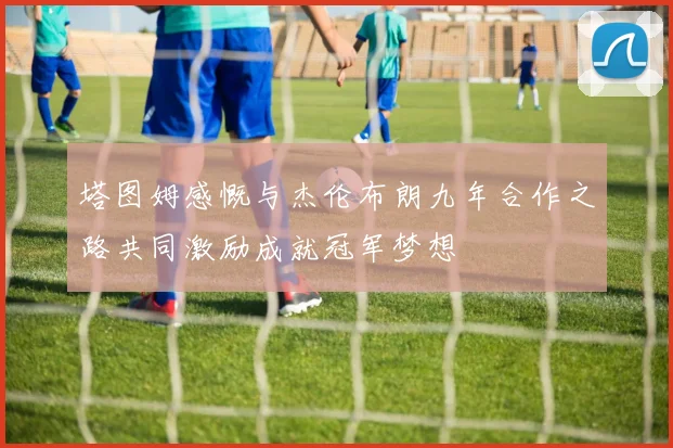 塔图姆感慨与杰伦布朗九年合作之路共同激励成就冠军梦想
